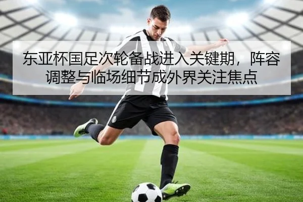 东亚杯国足次轮备战进入关键期，阵容调整与临场细节成外界关注焦点